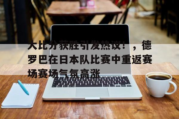 爱游戏体育app下载大比分获胜引发热议！，德罗巴在日本队比赛中重返赛场赛场气氛高涨的简单介绍
